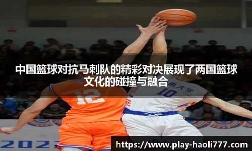 中国篮球对抗马刺队的精彩对决展现了两国篮球文化的碰撞与融合